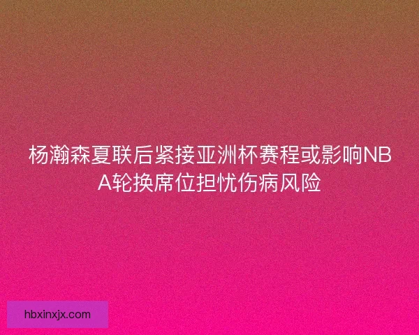 杨瀚森夏联后紧接亚洲杯赛程或影响NBA轮换席位担忧伤病风险