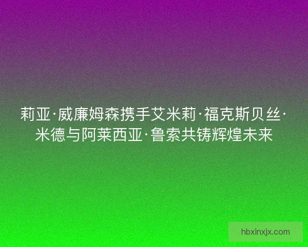 莉亚·威廉姆森携手艾米莉·福克斯贝丝·米德与阿莱西亚·鲁索共铸辉煌未来