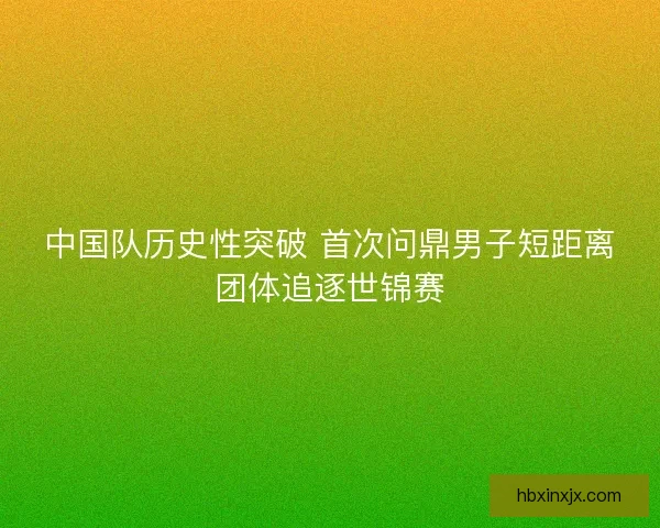 中国队历史性突破 首次问鼎男子短距离团体追逐世锦赛