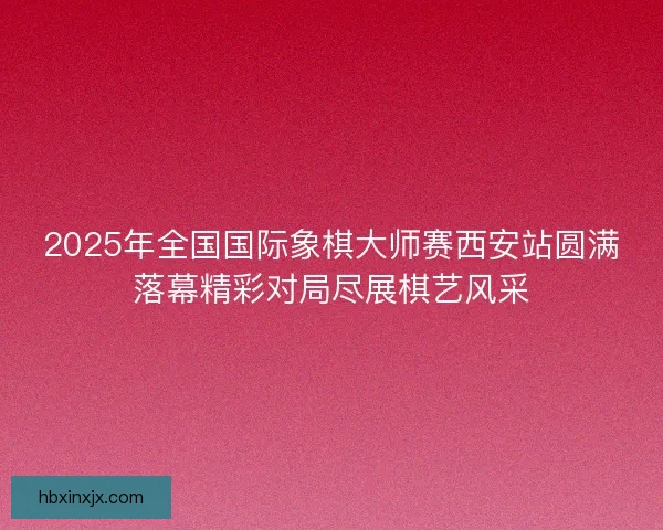 2025年全国国际象棋大师赛西安站圆满落幕精彩对局尽展棋艺风采