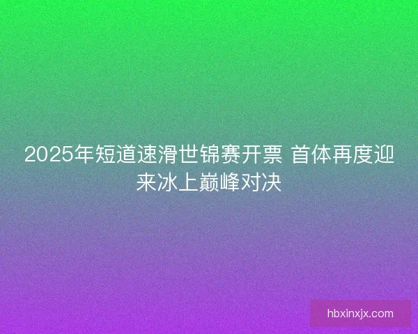 2025年短道速滑世锦赛开票 首体再度迎来冰上巅峰对决