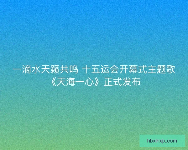 一滴水天籁共鸣 十五运会开幕式主题歌《天海一心》正式发布