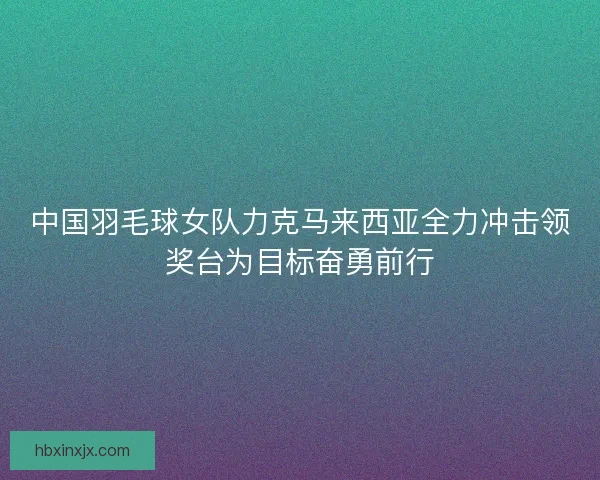 中国羽毛球女队力克马来西亚全力冲击领奖台为目标奋勇前行