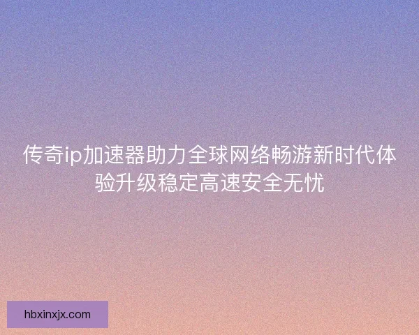 传奇ip加速器助力全球网络畅游新时代体验升级稳定高速安全无忧
