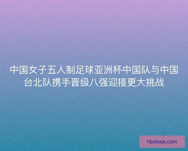 中国女子五人制足球亚洲杯中国队与中国台北队携手晋级八强迎接更大挑战