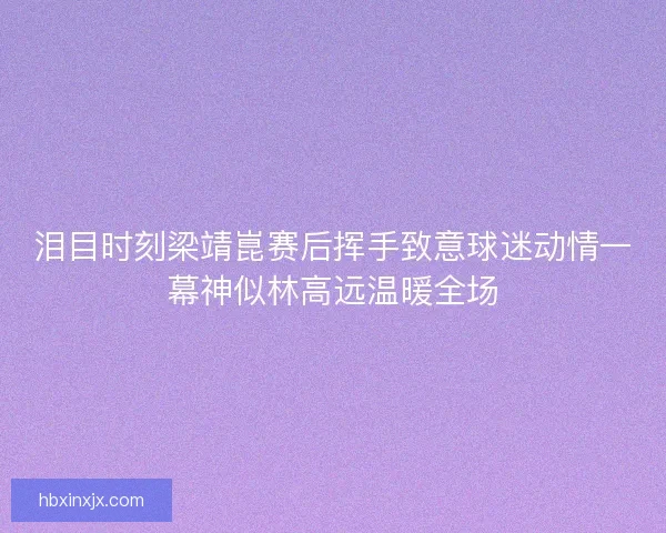 泪目时刻梁靖崑赛后挥手致意球迷动情一幕神似林高远温暖全场
