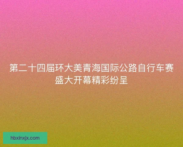 第二十四届环大美青海国际公路自行车赛盛大开幕精彩纷呈