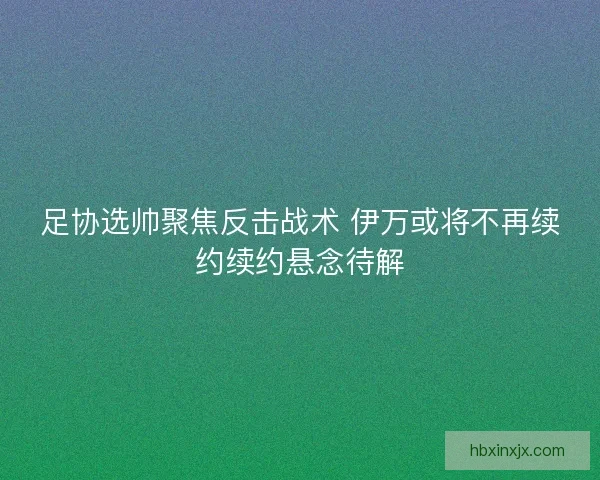 足协选帅聚焦反击战术 伊万或将不再续约续约悬念待解