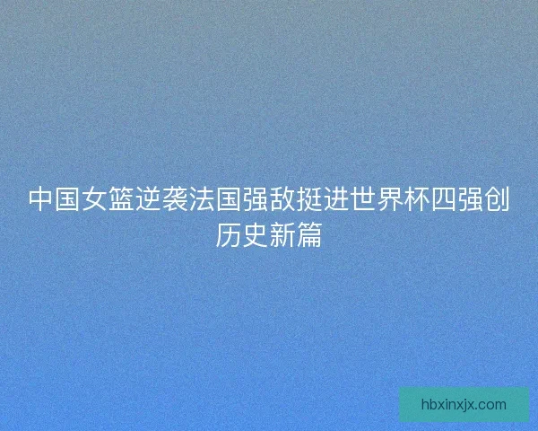 中国女篮逆袭法国强敌挺进世界杯四强创历史新篇